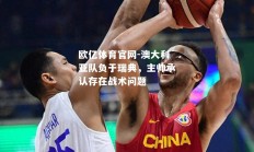 欧亿体育官网-澳大利亚队负于瑞典，主帅承认存在战术问题