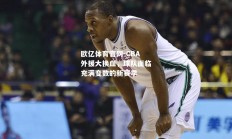 欧亿体育官网-CBA外援大换血，球队面临充满变数的新赛季