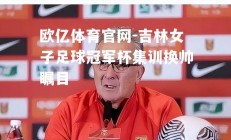 欧亿体育官网-吉林女子足球冠军杯集训换帅瞩目